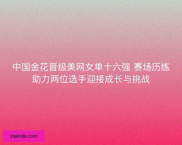 中国金花晋级美网女单十六强 赛场历练助力两位选手迎接成长与挑战