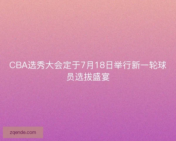 CBA选秀大会定于7月18日举行新一轮球员选拔盛宴